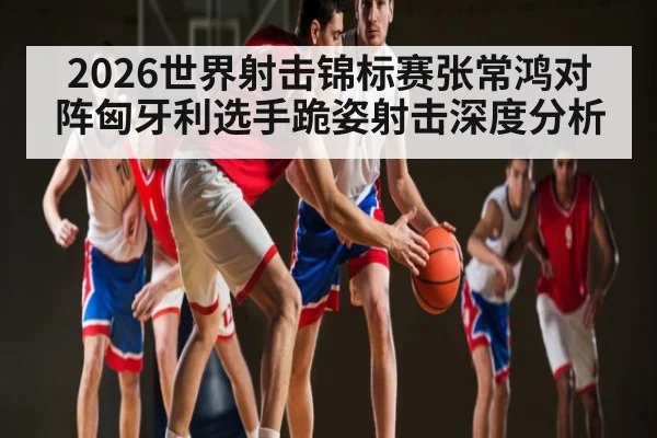 2026世界射击锦标赛张常鸿对阵匈牙利选手跪姿射击深度分析